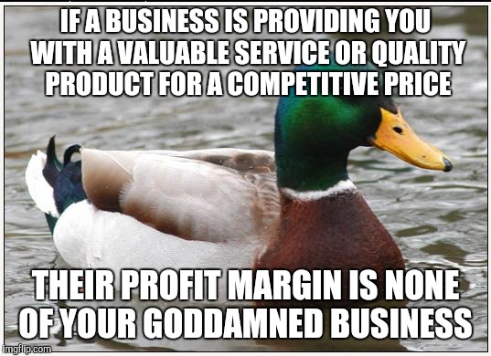 Actual Advice Mallard Meme | IF A BUSINESS IS PROVIDING YOU WITH A VALUABLE SERVICE OR QUALITY PRODUCT FOR A COMPETITIVE PRICE; THEIR PROFIT MARGIN IS NONE OF YOUR GODDAMNED BUSINESS | image tagged in memes,actual advice mallard,AdviceAnimals | made w/ Imgflip meme maker