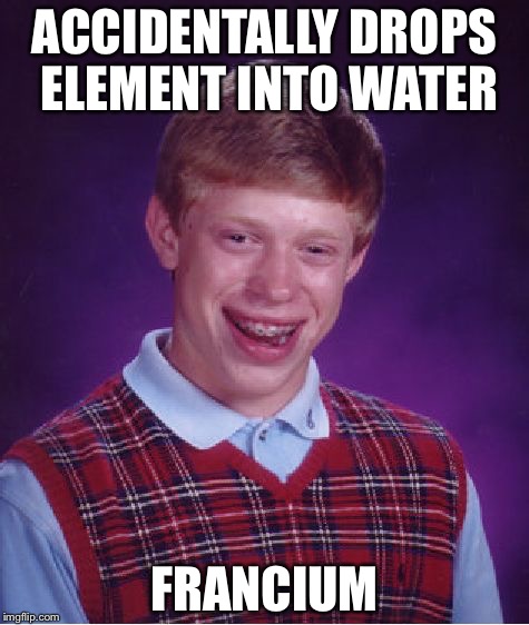 Bad Luck Brian | ACCIDENTALLY DROPS ELEMENT INTO WATER; FRANCIUM | image tagged in memes,bad luck brian | made w/ Imgflip meme maker