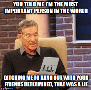 Maury Lie Detector | YOU TOLD ME I'M THE MOST IMPORTANT PERSON IN THE WORLD; DITCHING ME TO HANG OUT WITH YOUR FRIENDS DETERMINED, THAT WAS A LIE. | image tagged in memes,maury lie detector | made w/ Imgflip meme maker