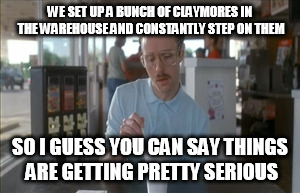 So I Guess You Can Say Things Are Getting Pretty Serious Meme | WE SET UP A BUNCH OF CLAYMORES IN THE WAREHOUSE AND CONSTANTLY STEP ON THEM; SO I GUESS YOU CAN SAY THINGS ARE GETTING PRETTY SERIOUS | image tagged in memes,so i guess you can say things are getting pretty serious | made w/ Imgflip meme maker