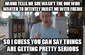 So I Guess You Can Say Things Are Getting Pretty Serious | NAOMI TELLS ME SHE WASN'T THE ONE WHO WANTED TO INTENTLY INJECT ME WITH FOXDIE; SO I GUESS YOU CAN SAY THINGS ARE GETTING PRETTY SERIOUS | image tagged in memes,so i guess you can say things are getting pretty serious | made w/ Imgflip meme maker