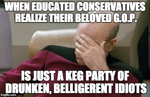 Captain Picard Facepalm | WHEN EDUCATED CONSERVATIVES REALIZE THEIR BELOVED G.O.P. IS JUST A KEG PARTY OF DRUNKEN, BELLIGERENT IDIOTS | image tagged in memes,captain picard facepalm | made w/ Imgflip meme maker