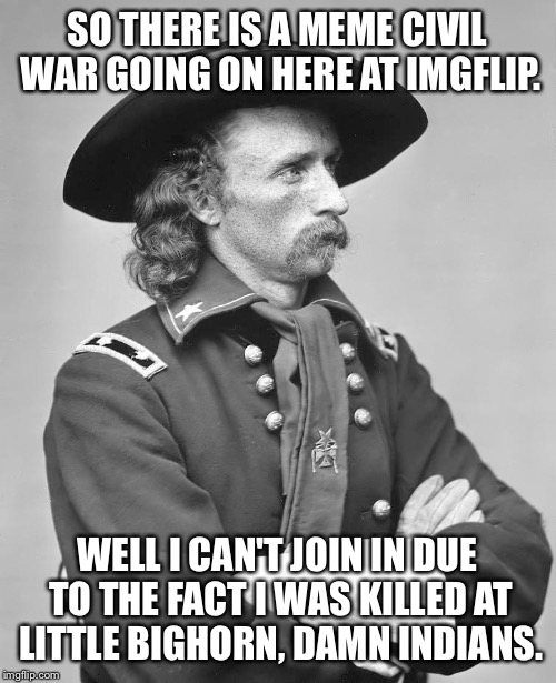 George Custer | SO THERE IS A MEME CIVIL WAR GOING ON HERE AT IMGFLIP. WELL I CAN'T JOIN IN DUE TO THE FACT I WAS KILLED AT LITTLE BIGHORN, DAMN INDIANS. | image tagged in george custer | made w/ Imgflip meme maker