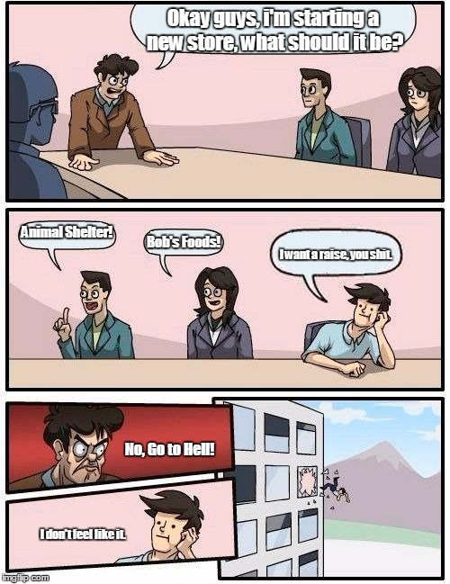 Boardroom Meeting Suggestion | Okay guys, i'm starting a new store, what should it be? Animal Shelter! Bob's Foods! I want a raise, you shit. No, Go to Hell! I don't feel like it. | image tagged in memes,boardroom meeting suggestion | made w/ Imgflip meme maker