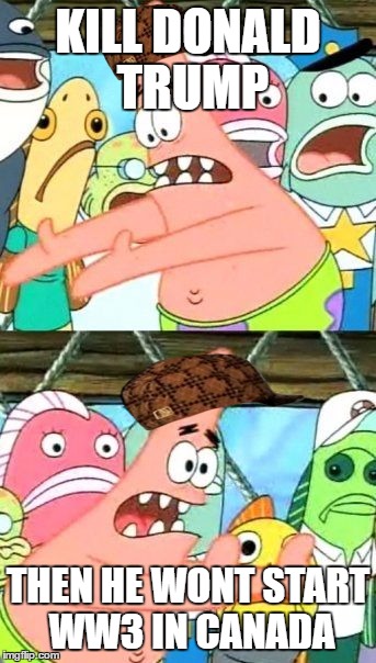 Put It Somewhere Else Patrick | KILL DONALD TRUMP; THEN HE WONT START WW3 IN CANADA | image tagged in memes,put it somewhere else patrick,scumbag | made w/ Imgflip meme maker