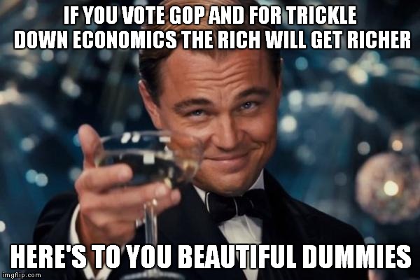 Leonardo Dicaprio Cheers | IF YOU VOTE GOP AND FOR TRICKLE DOWN ECONOMICS THE RICH WILL GET RICHER; HERE'S TO YOU BEAUTIFUL DUMMIES | image tagged in memes,leonardo dicaprio cheers | made w/ Imgflip meme maker