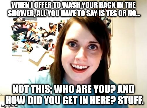 Yeah!  Learn to appreciate what you get. | WHEN I OFFER TO WASH YOUR BACK IN THE SHOWER, ALL YOU HAVE TO SAY IS YES OR NO... NOT THIS; WHO ARE YOU? AND HOW DID YOU GET IN HERE? STUFF. | image tagged in memes,overly attached girlfriend | made w/ Imgflip meme maker