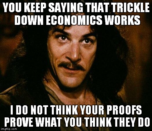 Inigo Montoya Meme | YOU KEEP SAYING THAT TRICKLE DOWN ECONOMICS WORKS; I DO NOT THINK YOUR PROOFS PROVE WHAT YOU THINK THEY DO | image tagged in memes,inigo montoya | made w/ Imgflip meme maker