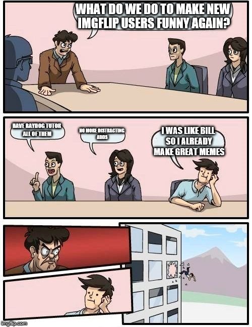 Boardroom Meeting Suggestion Meme | WHAT DO WE DO TO MAKE NEW IMGFLIP USERS FUNNY AGAIN? HAVE RAYDOG TUTOR ALL OF THEM; NO MORE DISTRACTING ADDS; I WAS LIKE BILL SO I ALREADY MAKE GREAT MEMES | image tagged in memes,boardroom meeting suggestion | made w/ Imgflip meme maker