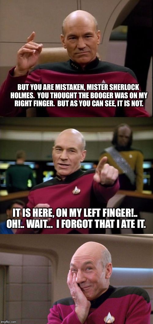 Bad Pun Picard |  BUT YOU ARE MISTAKEN, MISTER SHERLOCK HOLMES.  YOU THOUGHT THE BOOGER WAS ON MY RIGHT FINGER.  BUT AS YOU CAN SEE, IT IS NOT. IT IS HERE, ON MY LEFT FINGER!.. OH!.. WAIT...  I FORGOT THAT I ATE IT. | image tagged in bad pun picard | made w/ Imgflip meme maker