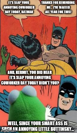Batman slapping Robin and slaps Kermit...Why? Well, because the buttinsky little snitch deserves it | THANKS FOR REMINDING ME.   I'VE WAITED ALL YEAR FOR THIS! IT'S SLAP YOUR ANNOYING COWORKER DAY TODAY, BATMAN; AND, KERMIT, YOU DID HEAR IT'S SLAP YOUR ANNOYING COWORKER DAY TODAY DIDN'T YOU? WELL, SINCE YOUR SMART ASS IS SUCH AN ANNOYING LITTLE BUTTINSKY... | image tagged in batman slapping robin,memes,but thats none of my business,kermit,batman slaps | made w/ Imgflip meme maker