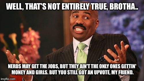 Steve Harvey Meme | WELL, THAT'S NOT ENTIRELY TRUE, BROTHA.. NERDS MAY GET THE JOBS, BUT THEY AIN'T THE ONLY ONES GETTIN' MONEY AND GIRLS. BUT YOU STILL GOT AN  | image tagged in memes,steve harvey | made w/ Imgflip meme maker