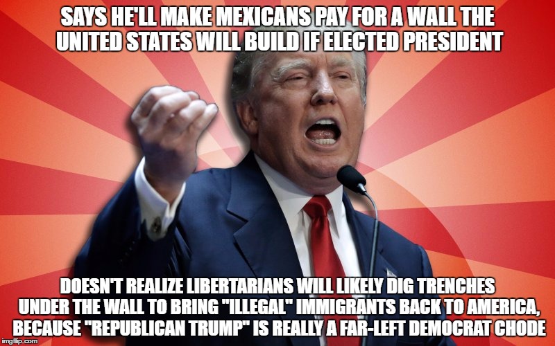 Supreme Dictator Trump | SAYS HE'LL MAKE MEXICANS PAY FOR A WALL THE UNITED STATES WILL BUILD IF ELECTED PRESIDENT; DOESN'T REALIZE LIBERTARIANS WILL LIKELY DIG TRENCHES UNDER THE WALL TO BRING "ILLEGAL" IMMIGRANTS BACK TO AMERICA, BECAUSE "REPUBLICAN TRUMP" IS REALLY A FAR-LEFT DEMOCRAT CHODE | image tagged in supreme dictator trump | made w/ Imgflip meme maker