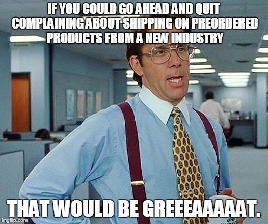 Lumbergh | IF YOU COULD GO AHEAD AND QUIT COMPLAINING ABOUT SHIPPING ON PREORDERED PRODUCTS FROM A NEW INDUSTRY; THAT WOULD BE GREEEAAAAAT. | image tagged in lumbergh | made w/ Imgflip meme maker