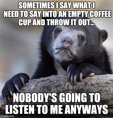 Confession Bear | SOMETIMES I SAY WHAT I NEED TO SAY INTO AN EMPTY COFFEE CUP AND THROW IT OUT... NOBODY'S GOING TO LISTEN TO ME ANYWAYS | image tagged in memes,confession bear | made w/ Imgflip meme maker