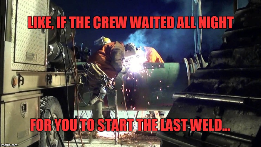 LIKE, IF THE CREW WAITED ALL NIGHT; FOR YOU TO START THE LAST WELD... | image tagged in welder | made w/ Imgflip meme maker