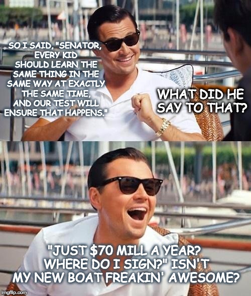 Leonardo Dicaprio Wolf Of Wall Street | SO I SAID, "SENATOR, EVERY KID SHOULD LEARN THE SAME THING IN THE SAME WAY AT EXACTLY THE SAME TIME, AND OUR TEST WILL ENSURE THAT HAPPENS."; WHAT DID HE SAY TO THAT? "JUST $70 MILL A YEAR? WHERE DO I SIGN?" ISN'T MY NEW BOAT FREAKIN' AWESOME? | image tagged in memes,leonardo dicaprio wolf of wall street,education,standardized testing | made w/ Imgflip meme maker