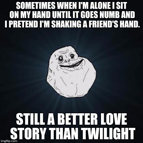 All he needs is him, himself, and him! In order to feel sad about how alone he is, that is. |  SOMETIMES WHEN I'M ALONE I SIT ON MY HAND UNTIL IT GOES NUMB AND I PRETEND I'M SHAKING A FRIEND'S HAND. STILL A BETTER LOVE STORY THAN TWILIGHT | image tagged in memes,forever alone | made w/ Imgflip meme maker