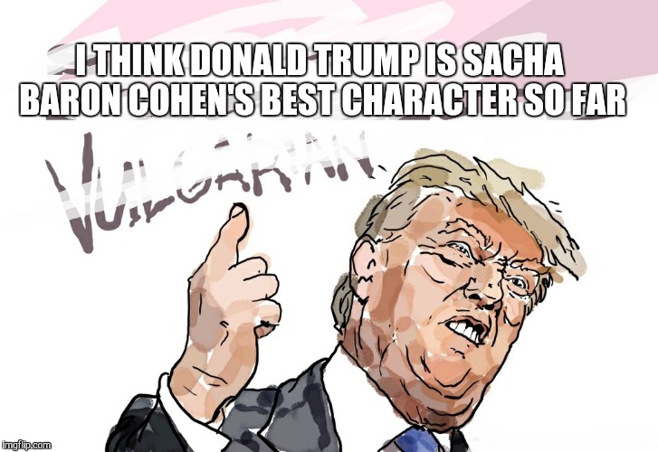 trump | I THINK DONALD TRUMP IS SACHA BARON COHEN'S BEST CHARACTER SO FAR | image tagged in trump | made w/ Imgflip meme maker
