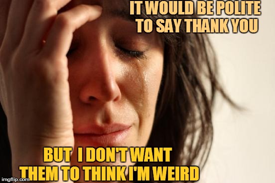 First World Problems Meme | IT WOULD BE POLITE TO SAY THANK YOU BUT  I DON'T WANT THEM TO THINK I'M WEIRD | image tagged in memes,first world problems | made w/ Imgflip meme maker