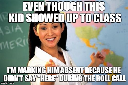 Unhelpful High School Teacher Meme | EVEN THOUGH THIS KID SHOWED UP TO CLASS; I'M MARKING HIM ABSENT BECAUSE HE DIDN'T SAY "HERE" DURING THE ROLL CALL | image tagged in memes,unhelpful high school teacher | made w/ Imgflip meme maker