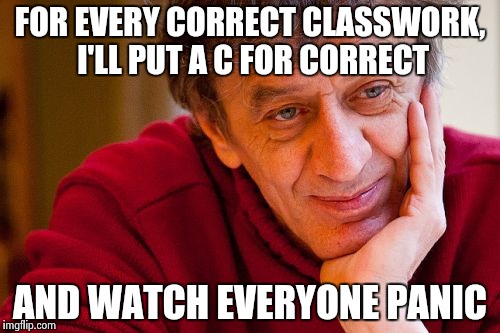 Really Evil College Teacher | FOR EVERY CORRECT CLASSWORK, I'LL PUT A C FOR CORRECT; AND WATCH EVERYONE PANIC | image tagged in memes,really evil college teacher | made w/ Imgflip meme maker