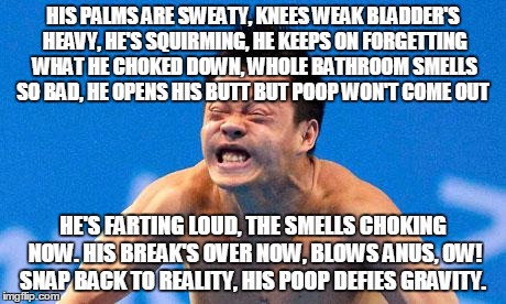 Poopyface | HIS PALMS ARE SWEATY, KNEES WEAK BLADDER'S HEAVY, HE'S SQUIRMING, HE KEEPS ON FORGETTING WHAT HE CHOKED DOWN, WHOLE BATHROOM SMELLS SO BAD, HE OPENS HIS BUTT BUT POOP WON'T COME OUT; HE'S FARTING LOUD, THE SMELLS CHOKING NOW.
HIS BREAK'S OVER NOW, BLOWS ANUS, OW! SNAP BACK TO REALITY, HIS POOP DEFIES GRAVITY. | image tagged in poopyface | made w/ Imgflip meme maker