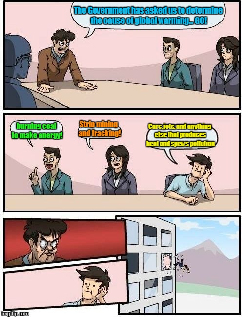 Boardroom Meeting Suggestion | The Government has asked us to determine the cause of global warming... GO! Cars, jets, and anything else that produces heat and spews pollution; Strip mining and fracking! burning coal to make energy! | image tagged in memes,boardroom meeting suggestion | made w/ Imgflip meme maker