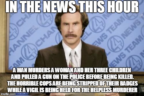 The news in the new millennium  | IN THE NEWS THIS HOUR; A MAN MURDERS A WOMAN AND HER THREE CHILDREN AND PULLED A GUN ON THE POLICE BEFORE BEING KILLED. THE HORRIBLE COPS ARE BEING STRIPPED OF THEIR BADGES WHILE A VIGIL IS BEING HELD FOR THE HELPLESS MURDERER | image tagged in memes,ron burgundy,criminals,police brutality | made w/ Imgflip meme maker