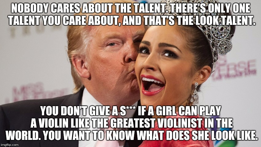 Donald Trump  | NOBODY CARES ABOUT THE TALENT. THERE’S ONLY ONE TALENT YOU CARE ABOUT, AND THAT’S THE LOOK TALENT. YOU DON’T GIVE A S*** IF A GIRL CAN PLAY A VIOLIN LIKE THE GREATEST VIOLINIST IN THE WORLD. YOU WANT TO KNOW WHAT DOES SHE LOOK LIKE. | image tagged in trump | made w/ Imgflip meme maker