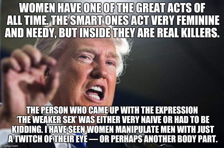 donald trump | WOMEN HAVE ONE OF THE GREAT ACTS OF ALL TIME. THE SMART ONES ACT VERY FEMININE AND NEEDY, BUT INSIDE THEY ARE REAL KILLERS. THE PERSON WHO CAME UP WITH THE EXPRESSION ‘THE WEAKER SEX’ WAS EITHER VERY NAIVE OR HAD TO BE KIDDING. I HAVE SEEN WOMEN MANIPULATE MEN WITH JUST A TWITCH OF THEIR EYE — OR PERHAPS ANOTHER BODY PART. | image tagged in donald trump | made w/ Imgflip meme maker