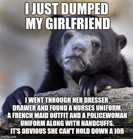 Confession Bear | I JUST DUMPED MY GIRLFRIEND; I WENT THROUGH HER DRESSER DRAWER AND FOUND A NURSES UNIFORM, A FRENCH MAID OUTFIT AND A POLICEWOMAN UNIFORM ALONG WITH HANDCUFFS. IT'S OBVIOUS SHE CAN'T HOLD DOWN A JOB | image tagged in memes,confession bear | made w/ Imgflip meme maker