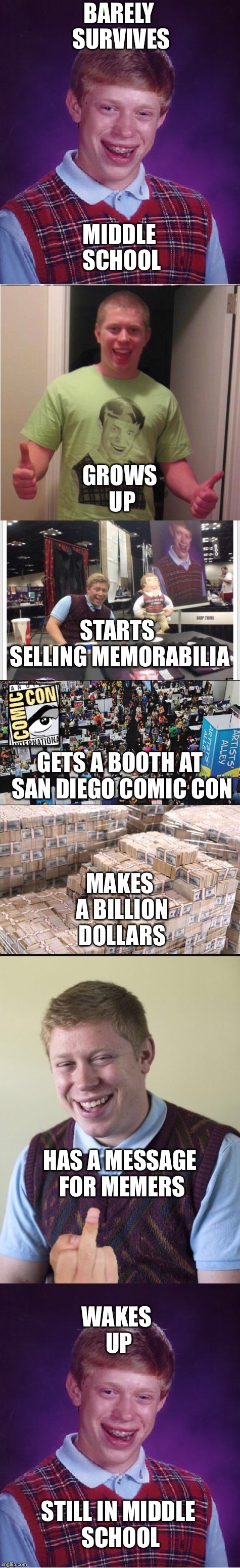 Bad luck Brian the saga continues | BARELY SURVIVES; MIDDLE SCHOOL; GROWS UP; STARTS SELLING MEMORABILIA; GETS A BOOTH AT SAN DIEGO COMIC CON; MAKES A BILLION DOLLARS; HAS A MESSAGE FOR MEMERS; WAKES UP; STILL IN MIDDLE SCHOOL | image tagged in bad luck brian,comic con,money,memes,funny,meme chain | made w/ Imgflip meme maker
