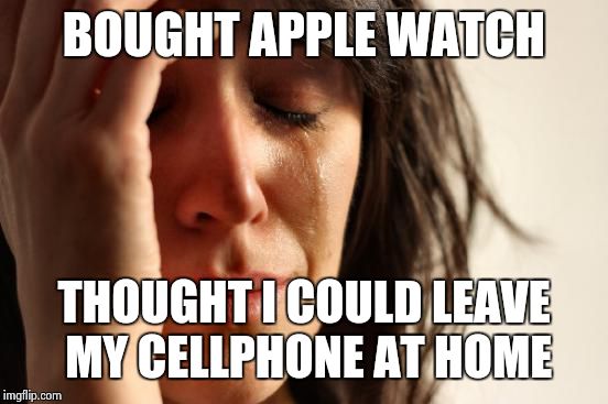 First World Problems | BOUGHT APPLE WATCH; THOUGHT I COULD LEAVE MY CELLPHONE AT HOME | image tagged in memes,first world problems | made w/ Imgflip meme maker