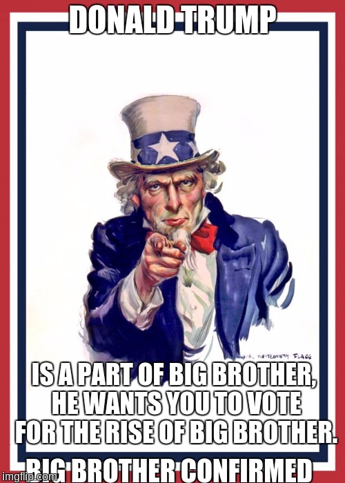 Uncle Same Wants You | DONALD TRUMP; IS A PART OF BIG BROTHER, HE WANTS YOU TO VOTE FOR THE RISE OF BIG BROTHER. BIG BROTHER CONFIRMED | image tagged in uncle same wants you,donald trump,big brother,political meme,big brother confirmed | made w/ Imgflip meme maker
