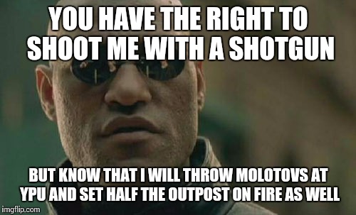 Matrix Morpheus Meme | YOU HAVE THE RIGHT TO SHOOT ME WITH A SHOTGUN BUT KNOW THAT I WILL THROW MOLOTOVS AT YPU AND SET HALF THE OUTPOST ON FIRE AS WELL | image tagged in memes,matrix morpheus | made w/ Imgflip meme maker