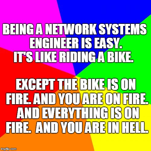 Blank Colored Background | BEING A NETWORK SYSTEMS ENGINEER IS EASY. IT'S LIKE RIDING A BIKE. EXCEPT THE BIKE IS ON FIRE. AND YOU ARE ON FIRE.  AND EVERYTHING IS ON FIRE.  AND YOU ARE IN HELL. | image tagged in memes,blank colored background | made w/ Imgflip meme maker