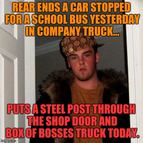 He did admit his head was down yesterday...texting maybe? Idiot. | REAR ENDS A CAR STOPPED FOR A SCHOOL BUS YESTERDAY IN COMPANY TRUCK... PUTS A STEEL POST THROUGH THE SHOP DOOR AND BOX OF BOSSES TRUCK TODAY. | image tagged in memes,scumbag steve | made w/ Imgflip meme maker