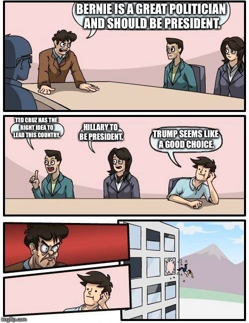 Boardroom Meeting Suggestion | BERNIE IS A GREAT POLITICIAN AND SHOULD BE PRESIDENT. TED CRUZ HAS THE RIGHT IDEA TO LEAD THIS COUNTRY. HILLARY TO BE PRESIDENT. TRUMP SEEMS LIKE A GOOD CHOICE. | image tagged in memes,boardroom meeting suggestion | made w/ Imgflip meme maker