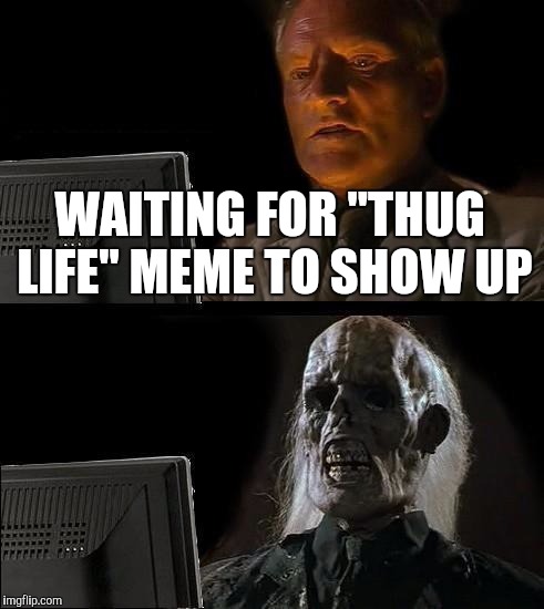 I'll Just Wait Here Meme | WAITING FOR "THUG LIFE" MEME TO SHOW UP | image tagged in memes,ill just wait here | made w/ Imgflip meme maker