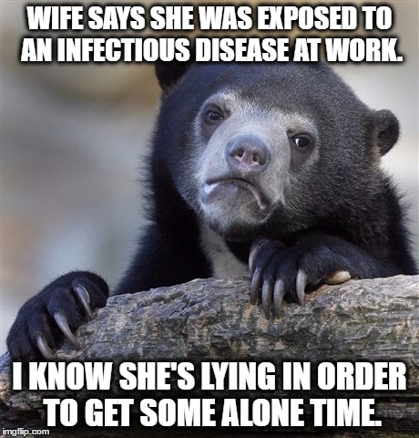 Confession Bear | WIFE SAYS SHE WAS EXPOSED TO AN INFECTIOUS DISEASE AT WORK. I KNOW SHE'S LYING IN ORDER TO GET SOME ALONE TIME. | image tagged in memes,confession bear,AdviceAnimals | made w/ Imgflip meme maker