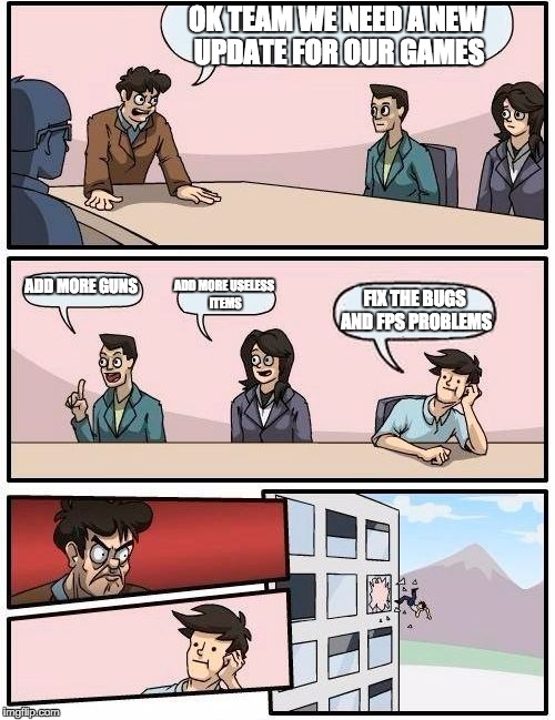 Boardroom Meeting Suggestion | OK TEAM WE NEED A NEW UPDATE FOR OUR GAMES; ADD MORE GUNS; ADD MORE USELESS ITEMS; FIX THE BUGS AND FPS PROBLEMS | image tagged in memes,boardroom meeting suggestion | made w/ Imgflip meme maker