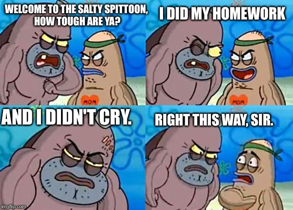 How tough are ya? | I DID MY HOMEWORK; WELCOME TO THE SALTY SPITTOON, HOW TOUGH ARE YA? AND I DIDN'T CRY. RIGHT THIS WAY, SIR. | image tagged in how tough are ya | made w/ Imgflip meme maker