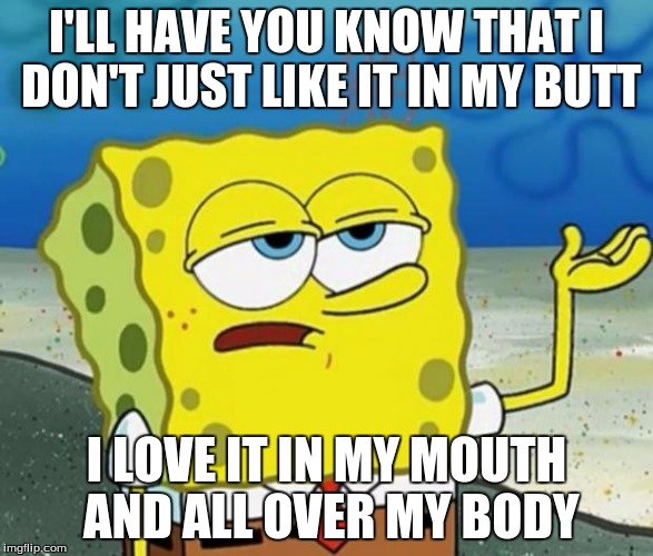 Tough Guy Sponge Bob | I'LL HAVE YOU KNOW THAT I DON'T JUST LIKE IT IN MY BUTT; I LOVE IT IN MY MOUTH AND ALL OVER MY BODY | image tagged in tough guy sponge bob | made w/ Imgflip meme maker