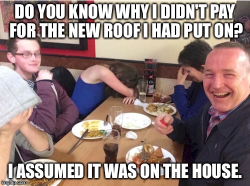 DO YOU KNOW WHY I DIDN'T PAY FOR THE NEW ROOF I HAD PUT ON? I ASSUMED IT WAS ON THE HOUSE. | image tagged in dad joke,AdviceAnimals | made w/ Imgflip meme maker