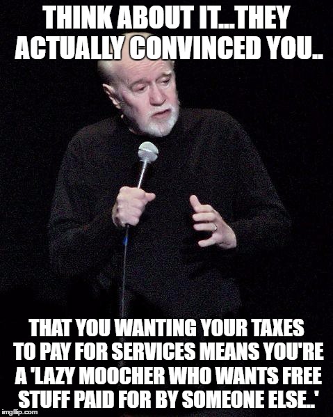 George Carlin | THINK ABOUT IT...THEY ACTUALLY CONVINCED YOU.. THAT YOU WANTING YOUR TAXES TO PAY FOR SERVICES MEANS YOU'RE A 'LAZY MOOCHER WHO WANTS FREE STUFF PAID FOR BY SOMEONE ELSE..' | image tagged in george carlin | made w/ Imgflip meme maker