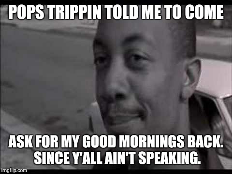 POPS TRIPPIN TOLD ME TO COME; ASK FOR MY GOOD MORNINGS BACK. SINCE Y'ALL AIN'T SPEAKING. | image tagged in friday | made w/ Imgflip meme maker