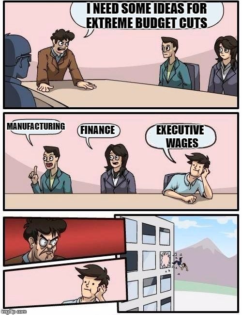 Boardroom Meeting Suggestion | I NEED SOME IDEAS FOR EXTREME BUDGET CUTS; MANUFACTURING; FINANCE; EXECUTIVE  WAGES | image tagged in memes,boardroom meeting suggestion | made w/ Imgflip meme maker