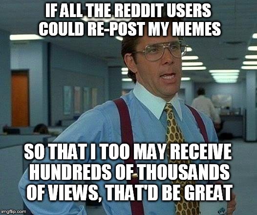 Where do you guys post your memes on there to get so many damn views anyway? | IF ALL THE REDDIT USERS COULD RE-POST MY MEMES; SO THAT I TOO MAY RECEIVE HUNDREDS OF THOUSANDS OF VIEWS, THAT'D BE GREAT | image tagged in memes,that would be great,reddit,funny memes | made w/ Imgflip meme maker