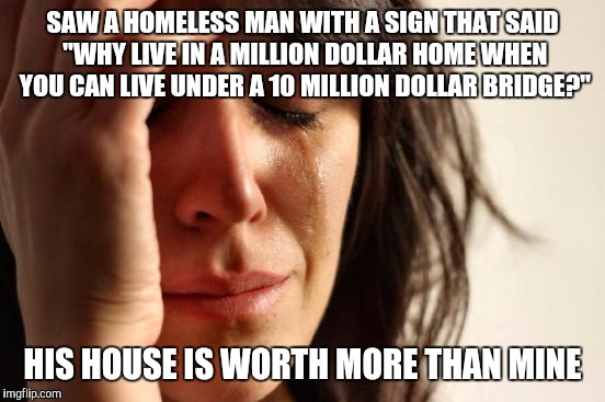 First World Problems | SAW A HOMELESS MAN WITH A SIGN THAT SAID "WHY LIVE IN A MILLION DOLLAR HOME WHEN YOU CAN LIVE UNDER A 10 MILLION DOLLAR BRIDGE?"; HIS HOUSE IS WORTH MORE THAN MINE | image tagged in memes,first world problems | made w/ Imgflip meme maker